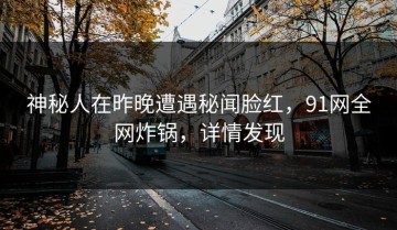 神秘人在昨晚遭遇秘闻脸红，91网全网炸锅，详情发现