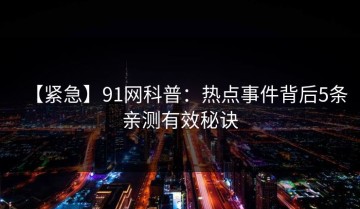 【紧急】91网科普：热点事件背后5条亲测有效秘诀