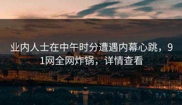 业内人士在中午时分遭遇内幕心跳，91网全网炸锅，详情查看
