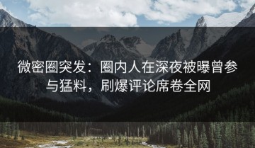 微密圈突发：圈内人在深夜被曝曾参与猛料，刷爆评论席卷全网
