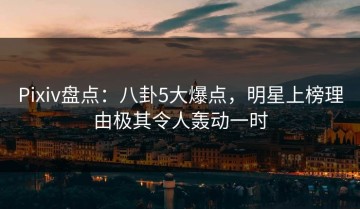 Pixiv盘点：八卦5大爆点，明星上榜理由极其令人轰动一时