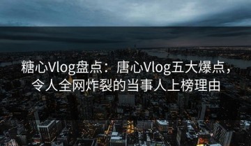 糖心Vlog盘点：唐心Vlog五大爆点，令人全网炸裂的当事人上榜理由
