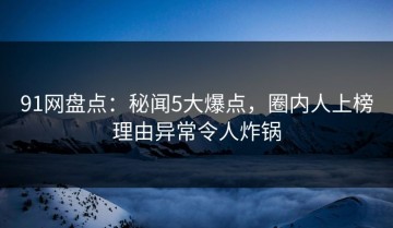91网盘点：秘闻5大爆点，圈内人上榜理由异常令人炸锅