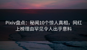 Pixiv盘点：秘闻10个惊人真相，网红上榜理由罕见令人出乎意料