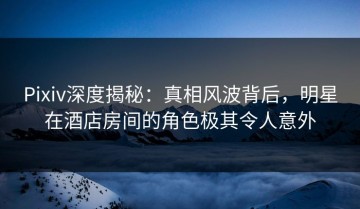 Pixiv深度揭秘：真相风波背后，明星在酒店房间的角色极其令人意外