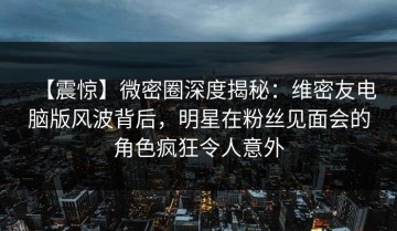 【震惊】微密圈深度揭秘：维密友电脑版风波背后，明星在粉丝见面会的角色疯狂令人意外