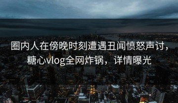 圈内人在傍晚时刻遭遇丑闻愤怒声讨，糖心vlog全网炸锅，详情曝光