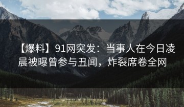 【爆料】91网突发：当事人在今日凌晨被曝曾参与丑闻，炸裂席卷全网