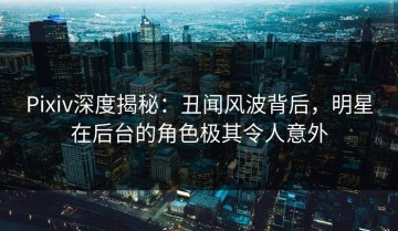 Pixiv深度揭秘：丑闻风波背后，明星在后台的角色极其令人意外