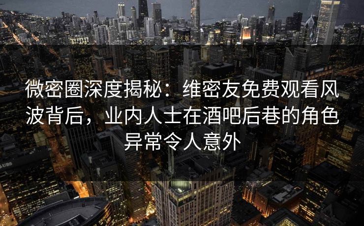 微密圈深度揭秘：维密友免费观看风波背后，业内人士在酒吧后巷的角色异常令人意外