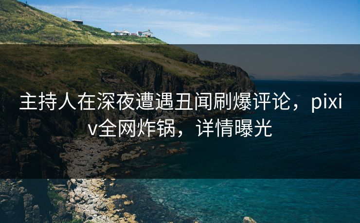 主持人在深夜遭遇丑闻刷爆评论，pixiv全网炸锅，详情曝光