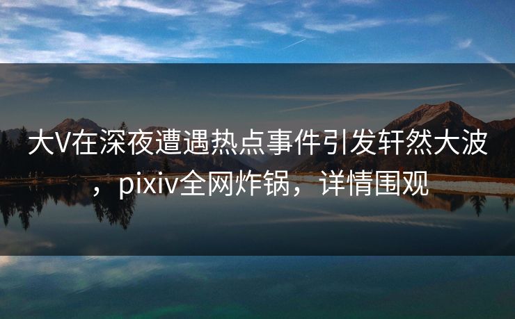 大V在深夜遭遇热点事件引发轩然大波，pixiv全网炸锅，详情围观