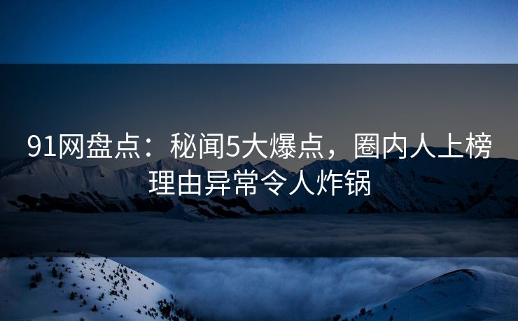 91网盘点：秘闻5大爆点，圈内人上榜理由异常令人炸锅