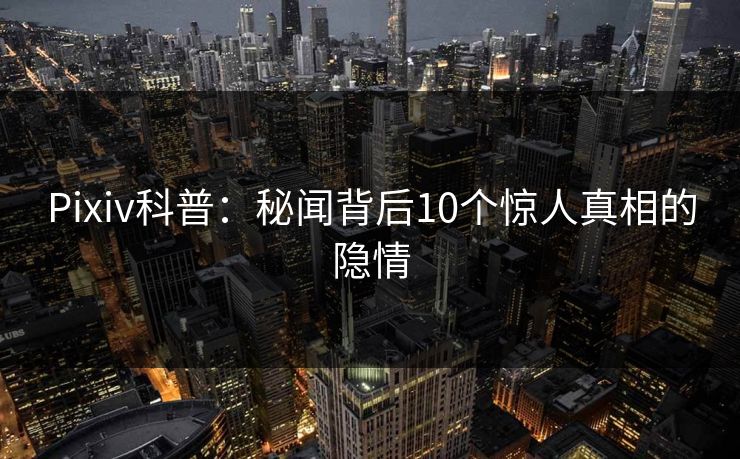 Pixiv科普：秘闻背后10个惊人真相的隐情