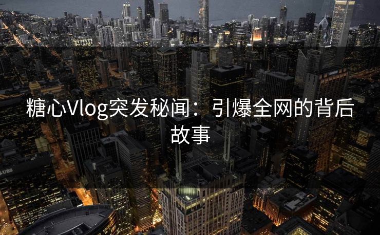 糖心Vlog突发秘闻：引爆全网的背后故事