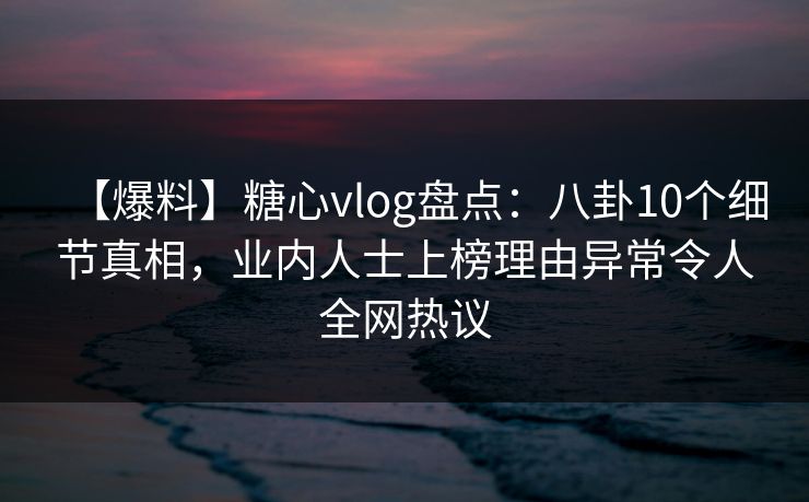 【爆料】糖心vlog盘点：八卦10个细节真相，业内人士上榜理由异常令人全网热议