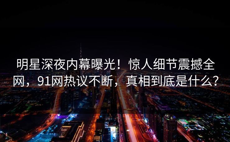 明星深夜内幕曝光!惊人细节震撼全网,91网热议不断,真相到底是什么? 明星深夜内幕曝光!惊人细节震撼全网,91网热议不断,真相到底是什么?