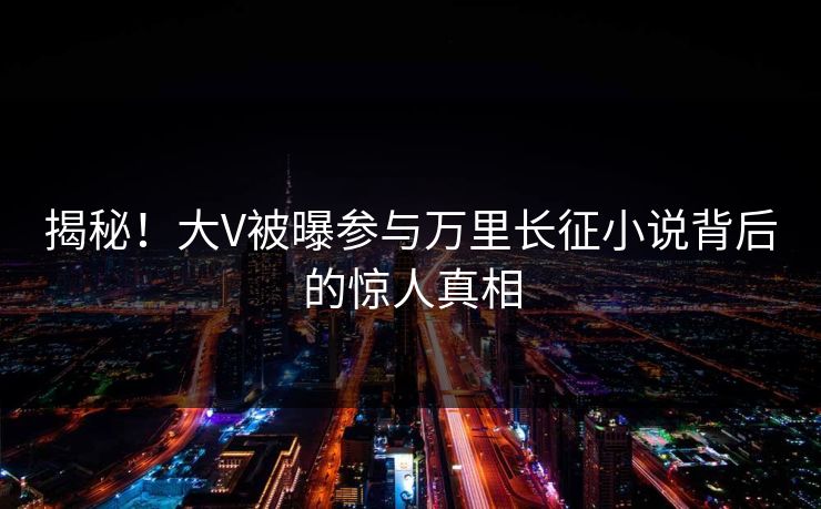 揭秘！大V被曝参与万里长征小说背后的惊人真相