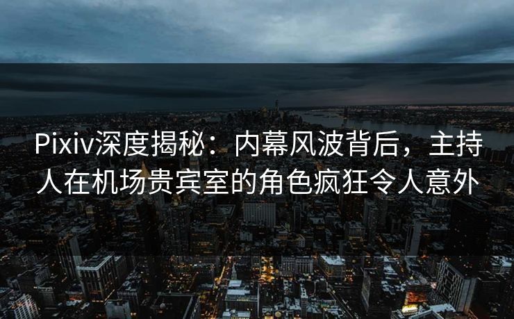 Pixiv深度揭秘：内幕风波背后，主持人在机场贵宾室的角色疯狂令人意外