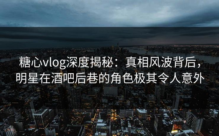 糖心vlog深度揭秘：真相风波背后，明星在酒吧后巷的角色极其令人意外