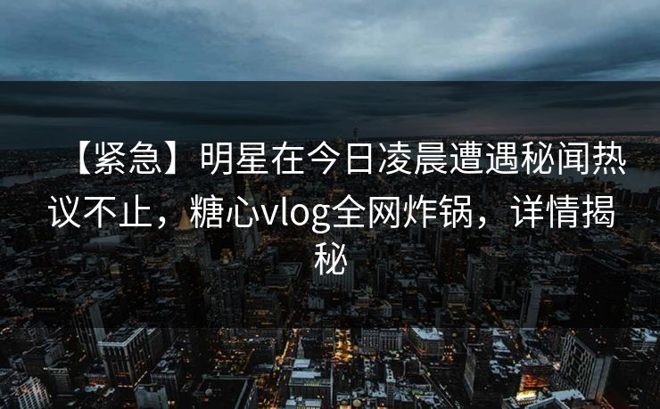 【紧急】明星在今日凌晨遭遇秘闻热议不止,糖心vlog全网炸锅,详情揭秘 【紧急】明星在今日凌晨遭遇秘闻热议不止,糖心vlog全网炸锅,详情揭秘