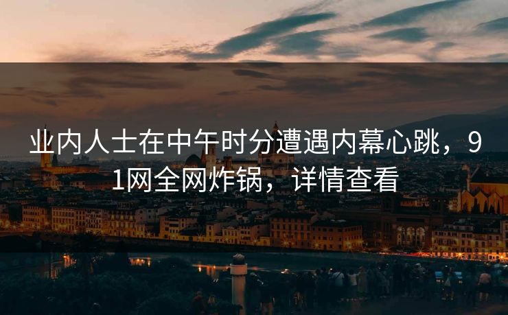 业内人士在中午时分遭遇内幕心跳，91网全网炸锅，详情查看