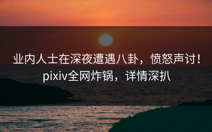 业内人士在深夜遭遇八卦，愤怒声讨！pixiv全网炸锅，详情深扒