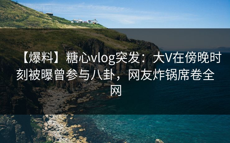 【爆料】糖心vlog突发：大V在傍晚时刻被曝曾参与八卦，网友炸锅席卷全网