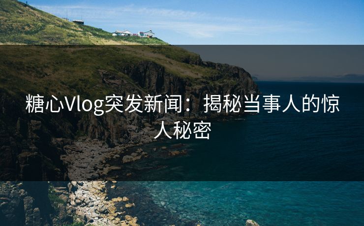 糖心Vlog突发新闻：揭秘当事人的惊人秘密