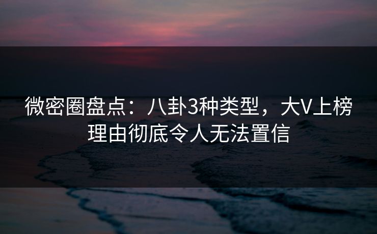 微密圈盘点：八卦3种类型，大V上榜理由彻底令人无法置信