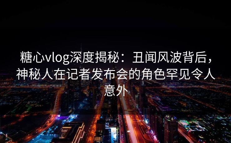糖心vlog深度揭秘：丑闻风波背后，神秘人在记者发布会的角色罕见令人意外