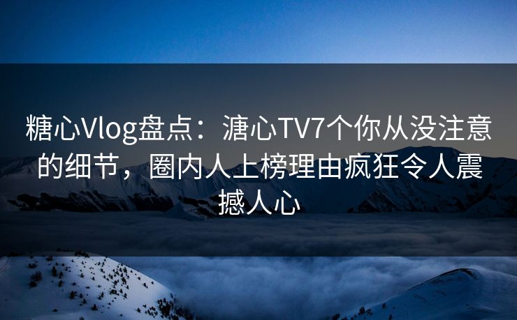 糖心Vlog盘点：溏心TV7个你从没注意的细节，圈内人上榜理由疯狂令人震撼人心