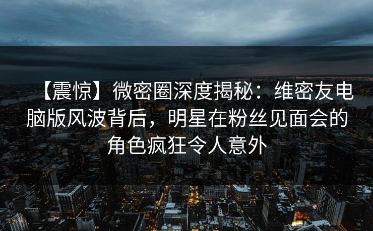 【震惊】微密圈深度揭秘：维密友电脑版风波背后，明星在粉丝见面会的角色疯狂令人意外