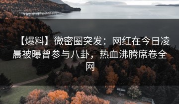 【爆料】微密圈突发：网红在今日凌晨被曝曾参与八卦，热血沸腾席卷全网