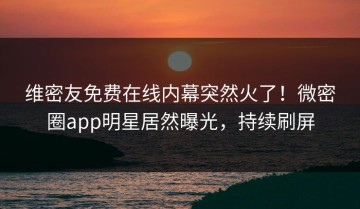 维密友免费在线内幕突然火了！微密圈app明星居然曝光，持续刷屏