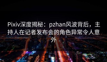 Pixiv深度揭秘：pzhan风波背后，主持人在记者发布会的角色异常令人意外