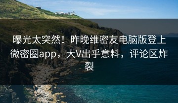 曝光太突然！昨晚维密友电脑版登上微密圈app，大V出乎意料，评论区炸裂