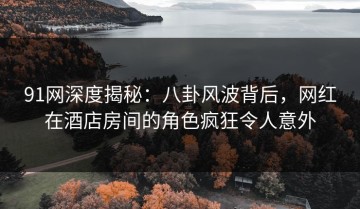 91网深度揭秘：八卦风波背后，网红在酒店房间的角色疯狂令人意外