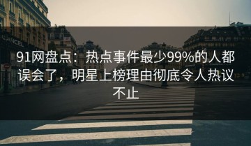 91网盘点：热点事件最少99%的人都误会了，明星上榜理由彻底令人热议不止