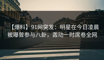 【爆料】91网突发：明星在今日凌晨被曝曾参与八卦，轰动一时席卷全网