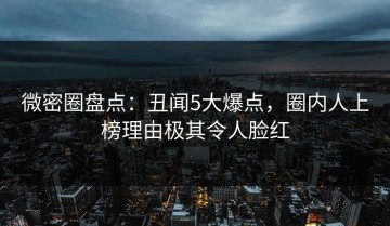 微密圈盘点：丑闻5大爆点，圈内人上榜理由极其令人脸红