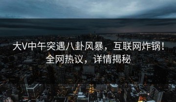 大V中午突遇八卦风暴，互联网炸锅！全网热议，详情揭秘