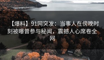 【爆料】91网突发：当事人在傍晚时刻被曝曾参与秘闻，震撼人心席卷全网