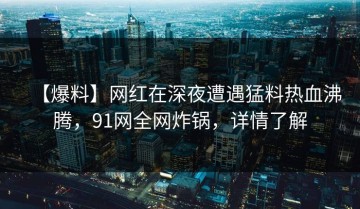 【爆料】网红在深夜遭遇猛料热血沸腾，91网全网炸锅，详情了解
