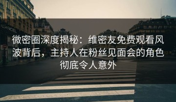 微密圈深度揭秘：维密友免费观看风波背后，主持人在粉丝见面会的角色彻底令人意外