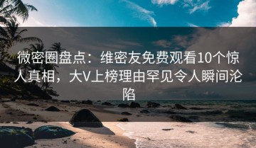 微密圈盘点：维密友免费观看10个惊人真相，大V上榜理由罕见令人瞬间沦陷