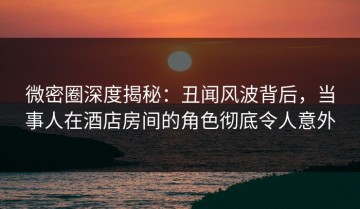 微密圈深度揭秘：丑闻风波背后，当事人在酒店房间的角色彻底令人意外