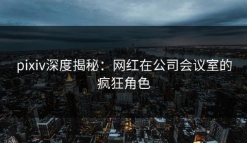 pixiv深度揭秘：网红在公司会议室的疯狂角色
