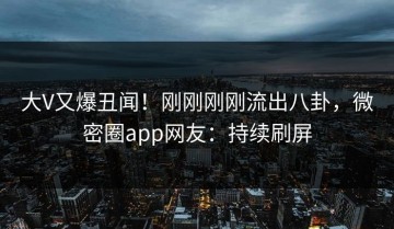 大V又爆丑闻！刚刚刚刚流出八卦，微密圈app网友：持续刷屏