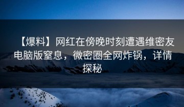 【爆料】网红在傍晚时刻遭遇维密友电脑版窒息，微密圈全网炸锅，详情探秘